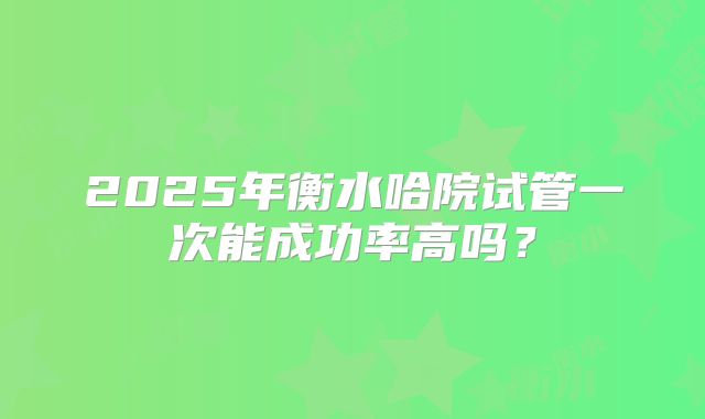2025年衡水哈院试管一次能成功率高吗？
