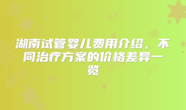 湖南试管婴儿费用介绍，不同治疗方案的价格差异一览