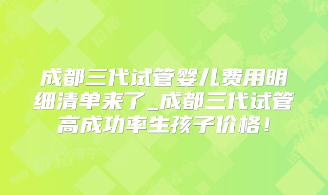 成都三代试管婴儿费用明细清单来了_成都三代试管高成功率生孩子价格！