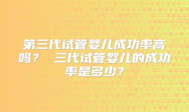 第三代试管婴儿成功率高吗？ 三代试管婴儿的成功率是多少？