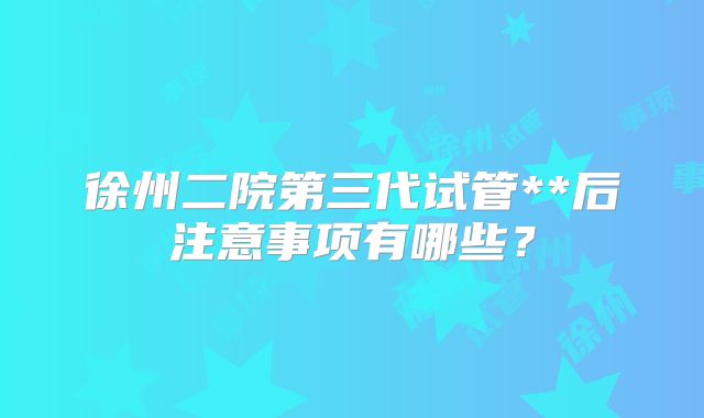 徐州二院第三代试管**后注意事项有哪些？