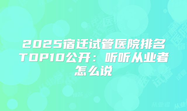 2025宿迁试管医院排名TOP10公开：听听从业者怎么说