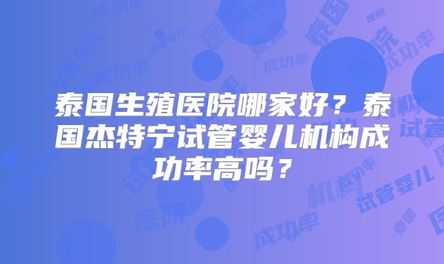 泰国生殖医院哪家好?泰国杰特宁试管婴儿机构成功率高吗?