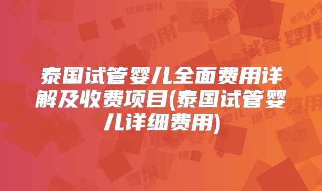 泰国试管婴儿全面费用详解及收费项目(泰国试管婴儿详细费用)