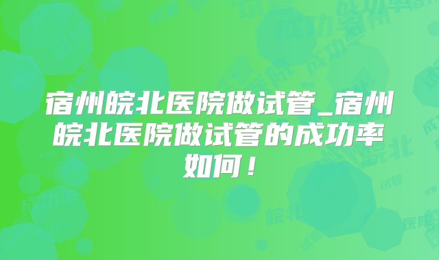 宿州皖北医院做试管_宿州皖北医院做试管的成功率如何！