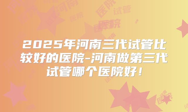 2025年河南三代试管比较好的医院-河南做第三代试管哪个医院好!
