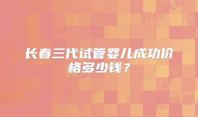 长春三代试管婴儿成功价格多少钱？