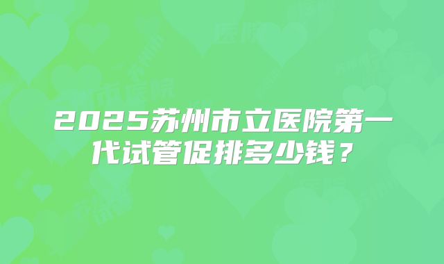 2025苏州市立医院第一代试管促排多少钱？