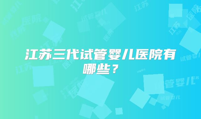 江苏三代试管婴儿医院有哪些？