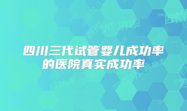 四川三代试管婴儿成功率的医院真实成功率
