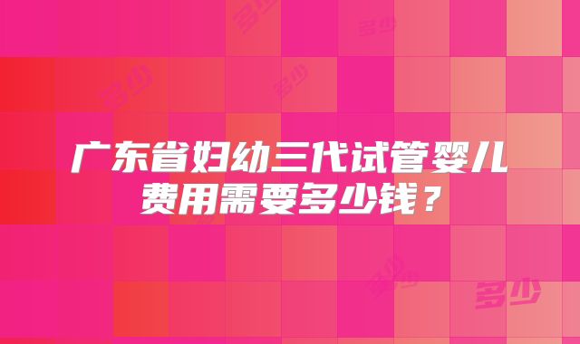广东省妇幼三代试管婴儿费用需要多少钱？