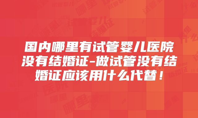 国内哪里有试管婴儿医院没有结婚证-做试管没有结婚证应该用什么代替!