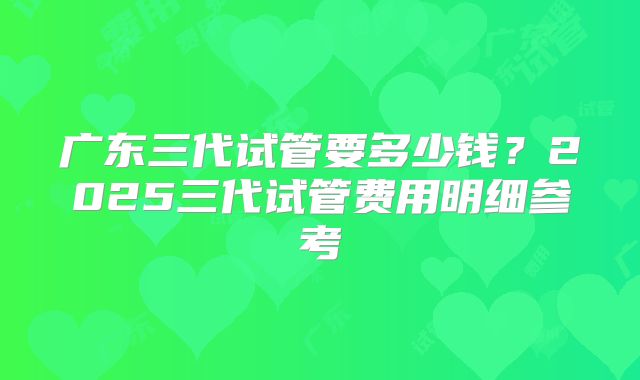 广东三代试管要多少钱？2025三代试管费用明细参考
