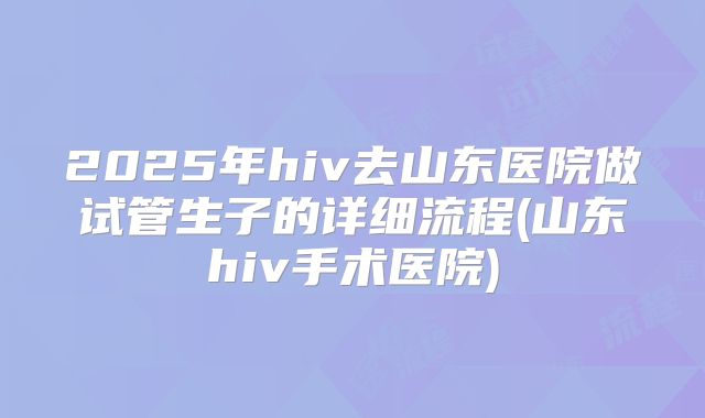 2025年hiv去山东医院做试管生子的详细流程(山东hiv手术医院)