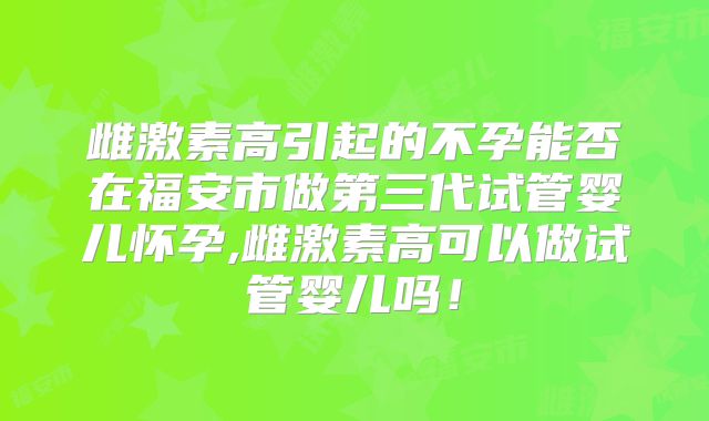 雌激素高引起的不孕能否在福安市做第三代试管婴儿怀孕,雌激素高可以做试管婴儿吗！