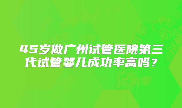 45岁做广州试管医院第三代试管婴儿成功率高吗？