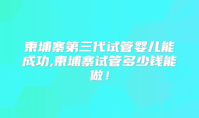 柬埔寨第三代试管婴儿能成功,柬埔寨试管多少钱能做！