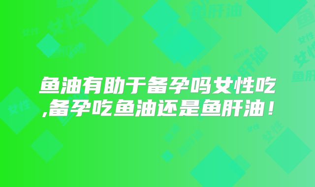 鱼油有助于备孕吗女性吃,备孕吃鱼油还是鱼肝油!