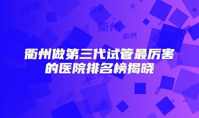 衢州做第三代试管最厉害的医院排名榜揭晓