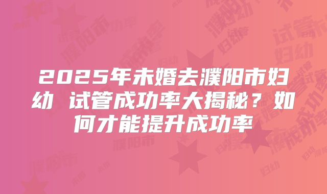 2025年未婚去濮阳市妇幼 试管成功率大揭秘？如何才能提升成功率