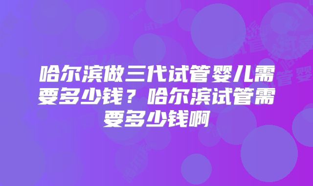 哈尔滨做三代试管婴儿需要多少钱？哈尔滨试管需要多少钱啊