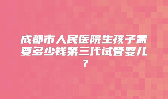 成都市人民医院生孩子需要多少钱第三代试管婴儿?