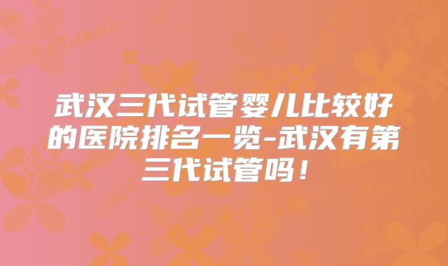 武汉三代试管婴儿比较好的医院排名一览-武汉有第三代试管吗！