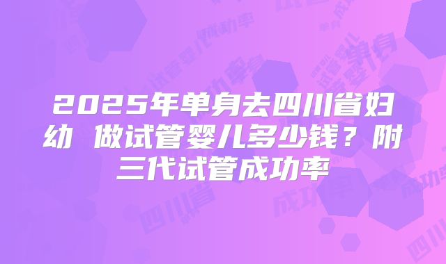 2025年单身去四川省妇幼 做试管婴儿多少钱？附三代试管成功率