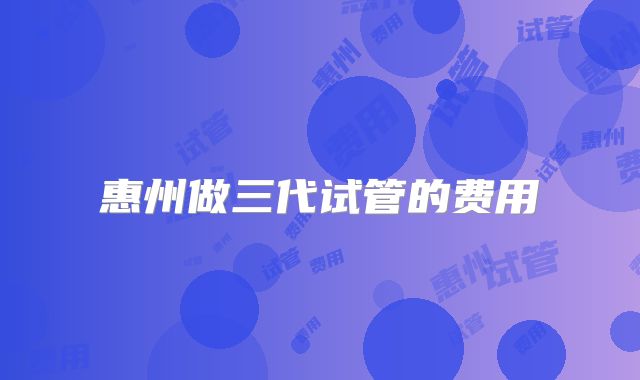 惠州做三代试管的费用