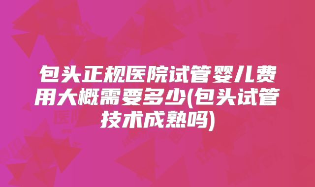 包头正规医院试管婴儿费用大概需要多少(包头试管技术成熟吗)