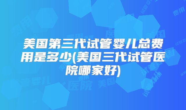 美国第三代试管婴儿总费用是多少(美国三代试管医院哪家好)