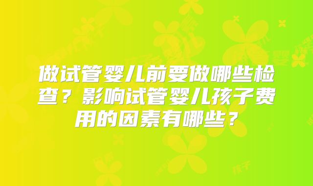 做试管婴儿前要做哪些检查？影响试管婴儿孩子费用的因素有哪些？