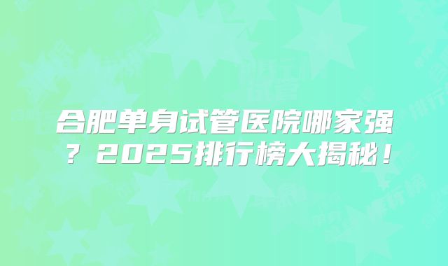 合肥单身试管医院哪家强?2025排行榜大揭秘!