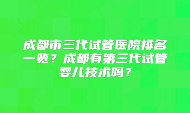 成都市三代试管医院排名一览？成都有第三代试管婴儿技术吗？