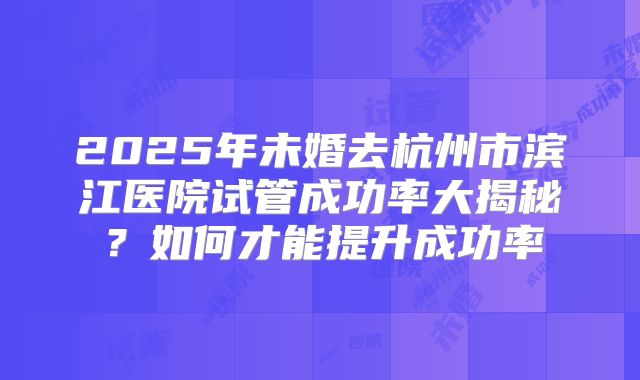 2025年未婚去杭州市滨江医院试管成功率大揭秘?如何才能提升成功率