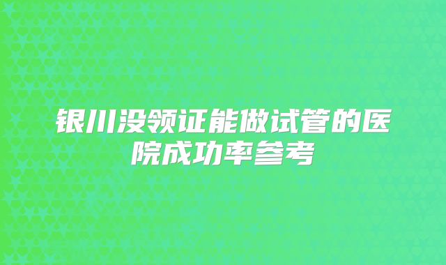 银川没领证能做试管的医院成功率参考