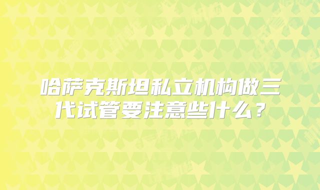 哈萨克斯坦私立机构做三代试管要注意些什么？
