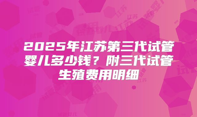 2025年江苏第三代试管婴儿多少钱？附三代试管生殖费用明细