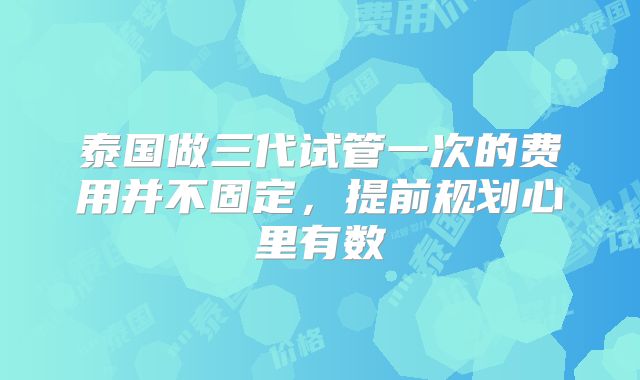 泰国做三代试管一次的费用并不固定,提前规划心里有数