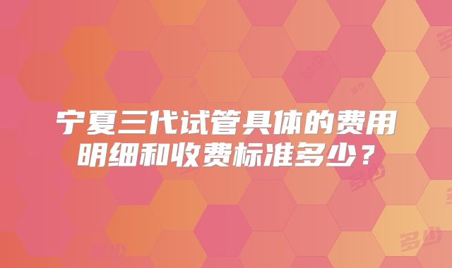 宁夏三代试管具体的费用明细和收费标准多少？