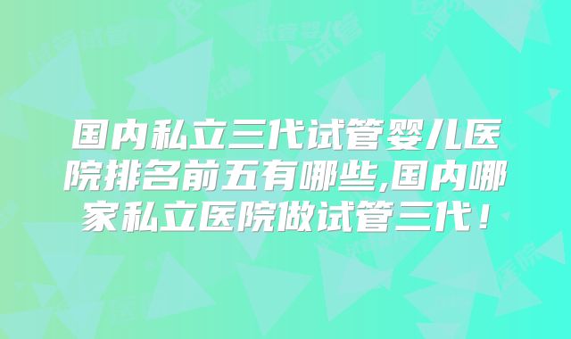国内私立三代试管婴儿医院排名前五有哪些,国内哪家私立医院做试管三代！
