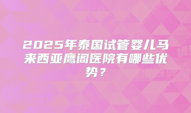 2025年泰国试管婴儿马来西亚鹰阁医院有哪些优势？