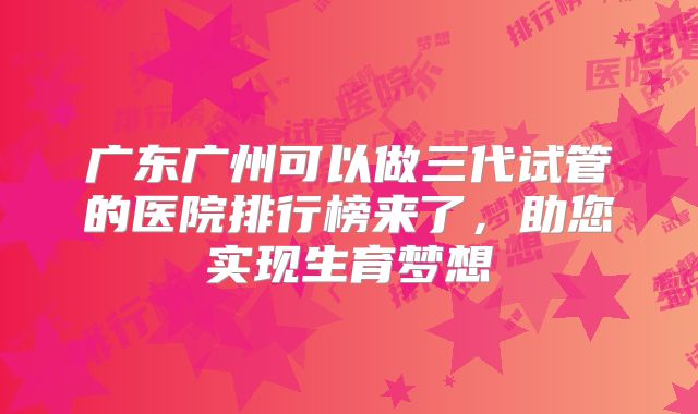 广东广州可以做三代试管的医院排行榜来了，助您实现生育梦想