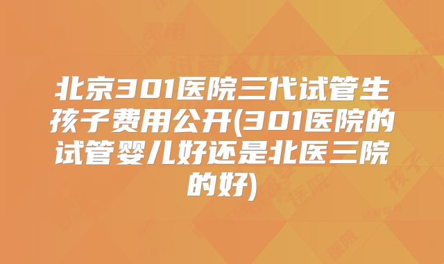 北京301医院三代试管生孩子费用公开(301医院的试管婴儿好还是北医三院的好)