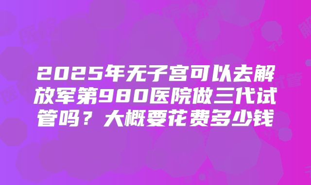 2025年无子宫可以去解放军第980医院做三代试管吗?大概要花费多少钱