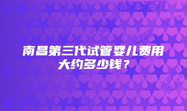 南昌第三代试管婴儿费用大约多少钱?