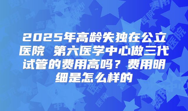 2025年高龄失独在公立医院 第六医学中心做三代试管的费用高吗?费用明细是怎么样的