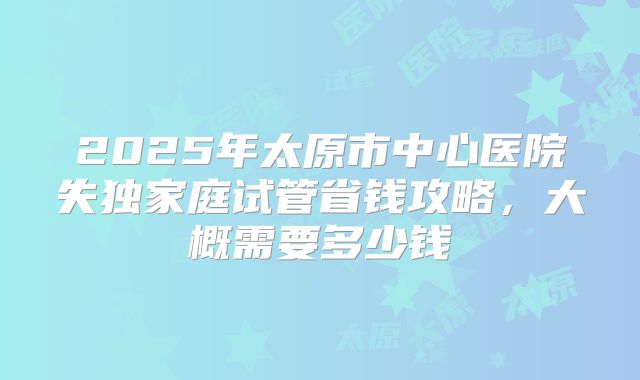 2025年太原市中心医院失独家庭试管省钱攻略，大概需要多少钱