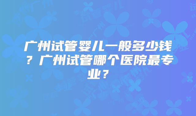 广州试管婴儿一般多少钱?广州试管哪个医院最专业?