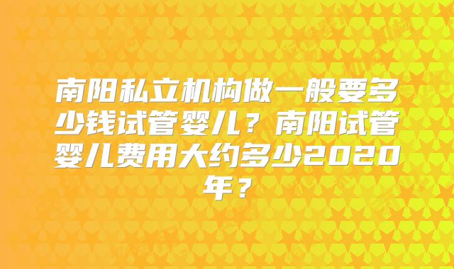 南阳私立机构做一般要多少钱试管婴儿？南阳试管婴儿费用大约多少2020年？